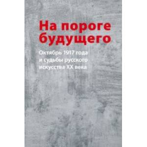 На пороге будущего. Октябрь 1917 года и судьбы русского искусства ХХ века